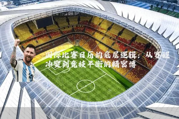 国际比赛日历的底层逻辑：从赛程冲突到竞技平衡的精密博弈